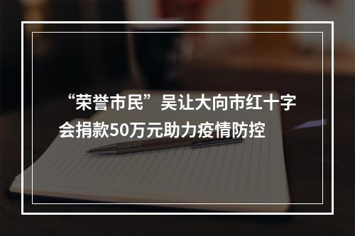 “荣誉市民”吴让大向市红十字会捐款50万元助力疫情防控