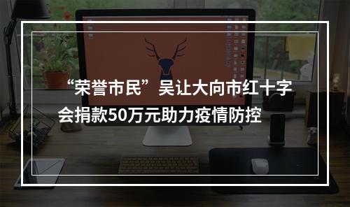 “荣誉市民”吴让大向市红十字会捐款50万元助力疫情防控