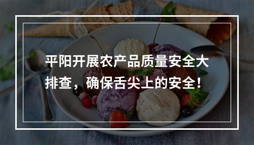 平阳开展农产品质量安全大排查，确保舌尖上的安全！