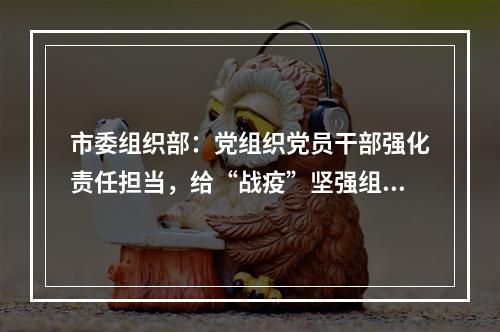 市委组织部：党组织党员干部强化责任担当，给“战疫”坚强组织保证！