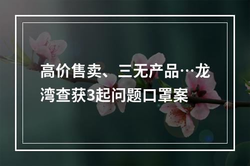高价售卖、三无产品…龙湾查获3起问题口罩案