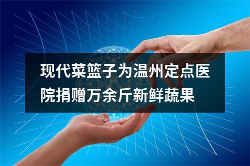 现代菜篮子为温州定点医院捐赠万余斤新鲜蔬果