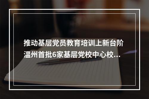 推动基层党员教育培训上新台阶 温州首批6家基层党校中心校成立
