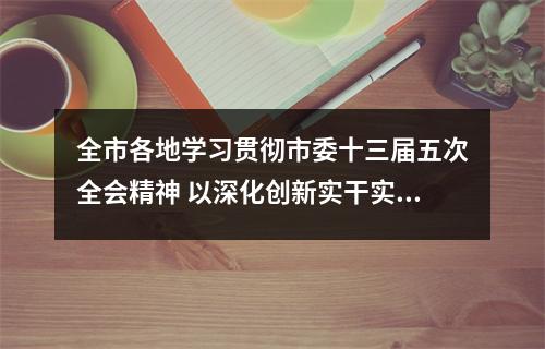 全市各地学习贯彻市委十三届五次全会精神 以深化创新实干实绩激活地区发展新动力