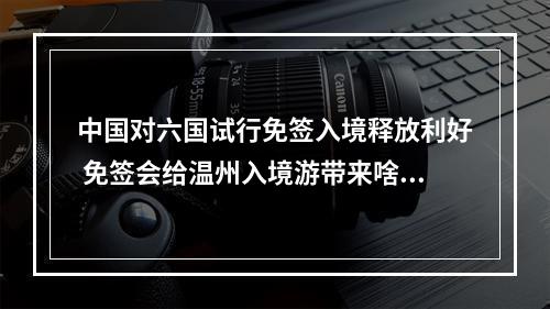 中国对六国试行免签入境释放利好 免签会给温州入境游带来啥变化？