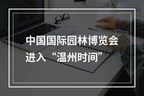 中国国际园林博览会进入“温州时间”