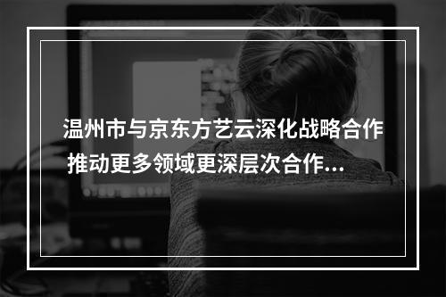 温州市与京东方艺云深化战略合作 推动更多领域更深层次合作共赢