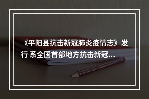 《平阳县抗击新冠肺炎疫情志》发行 系全国首部地方抗击新冠肺炎疫情志书