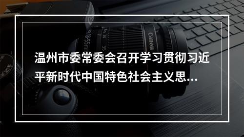 温州市委常委会召开学习贯彻习近平新时代中国特色社会主义思想主题教育专题民主生活会