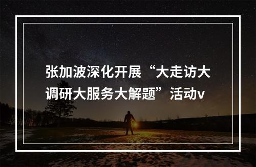 张加波深化开展“大走访大调研大服务大解题”活动v
