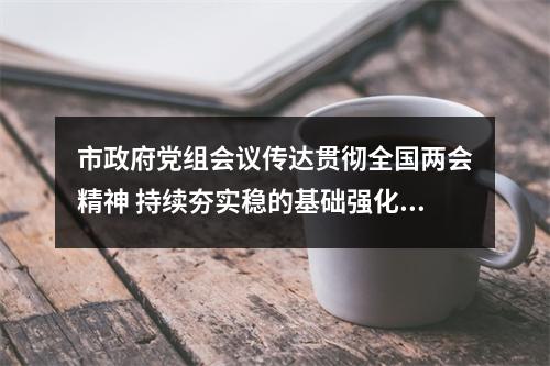 市政府党组会议传达贯彻全国两会精神 持续夯实稳的基础强化进的态势