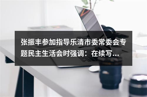 张振丰参加指导乐清市委常委会专题民主生活会时强调：在续写创新史走好共富路中走前列作示范