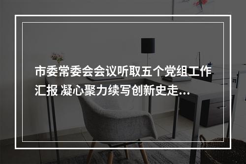 市委常委会会议听取五个党组工作汇报 凝心聚力续写创新史走好共富路