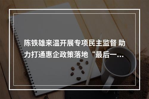 陈铁雄来温开展专项民主监督 助力打通惠企政策落地“最后一公里”