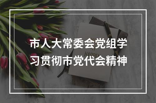市人大常委会党组学习贯彻市党代会精神
