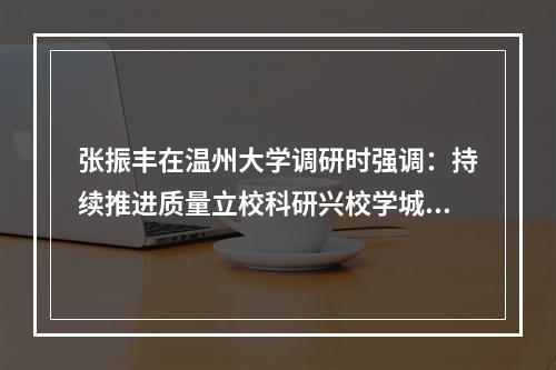 张振丰在温州大学调研时强调：持续推进质量立校科研兴校学城联动