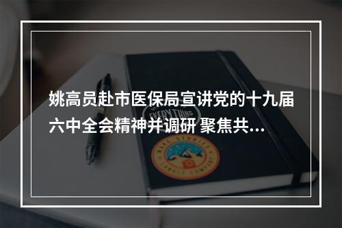 姚高员赴市医保局宣讲党的十九届六中全会精神并调研 聚焦共富打造幸福医保满意医保