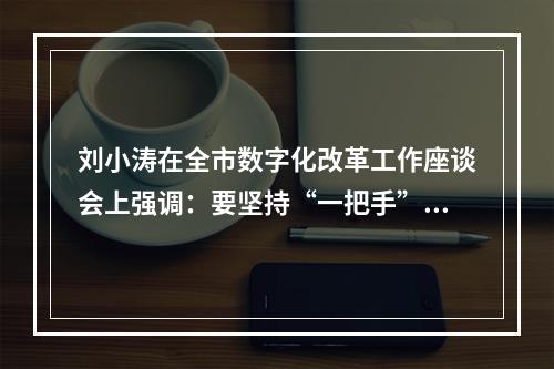 刘小涛在全市数字化改革工作座谈会上强调：要坚持“一把手”亲自抓带好头