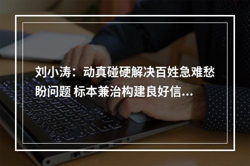 刘小涛：动真碰硬解决百姓急难愁盼问题 标本兼治构建良好信访生态