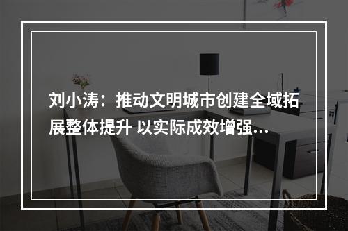 刘小涛：推动文明城市创建全域拓展整体提升 以实际成效增强百姓获得感幸福感