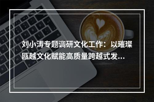 刘小涛专题调研文化工作：以璀璨瓯越文化赋能高质量跨越式发展