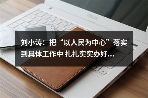 刘小涛：把“以人民为中心”落实到具体工作中 扎扎实实办好群众身边的“关键小事”