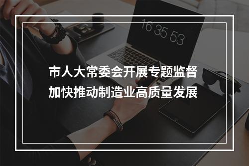 市人大常委会开展专题监督 加快推动制造业高质量发展