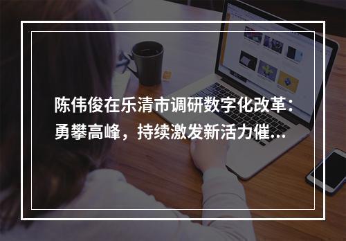 陈伟俊在乐清市调研数字化改革：勇攀高峰，持续激发新活力催生新动能