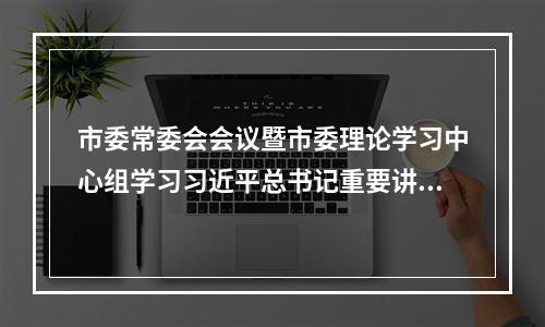 市委常委会会议暨市委理论学习中心组学习习近平总书记重要讲话和中央有关文件精神
