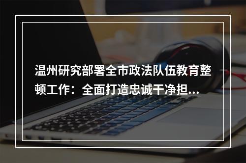 温州研究部署全市政法队伍教育整顿工作：全面打造忠诚干净担当的政法铁军