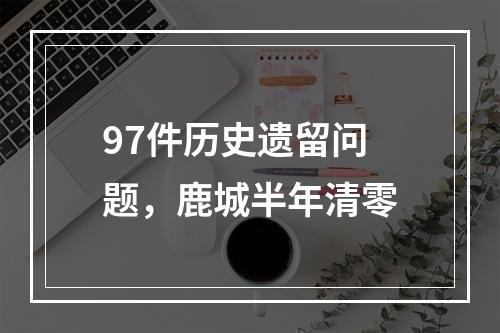 97件历史遗留问题，鹿城半年清零