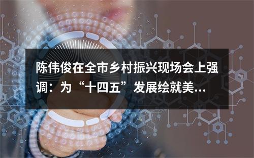 陈伟俊在全市乡村振兴现场会上强调：为“十四五”发展绘就美丽乡村画卷！
