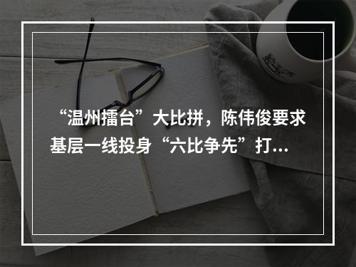 “温州擂台”大比拼，陈伟俊要求基层一线投身“六比争先”打赢六场战役