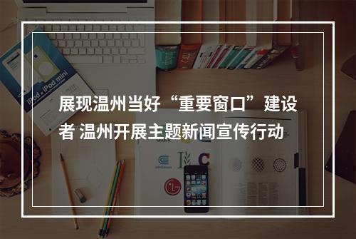 展现温州当好“重要窗口”建设者 温州开展主题新闻宣传行动