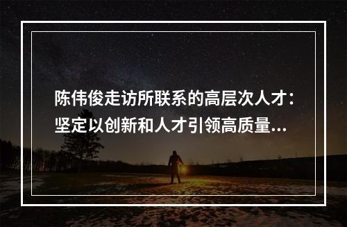 陈伟俊走访所联系的高层次人才：坚定以创新和人才引领高质量发展