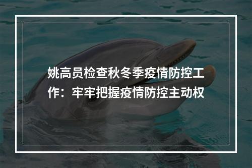 姚高员检查秋冬季疫情防控工作：牢牢把握疫情防控主动权