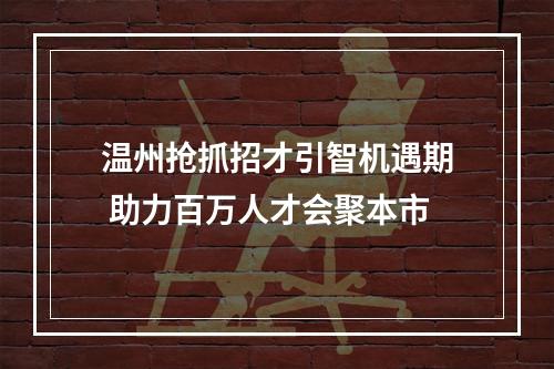 温州抢抓招才引智机遇期 助力百万人才会聚本市