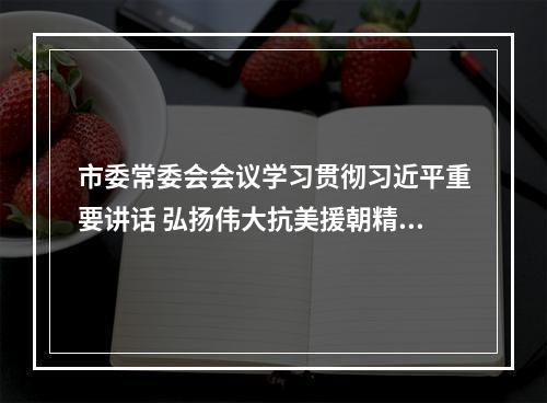市委常委会会议学习贯彻习近平重要讲话 弘扬伟大抗美援朝精神