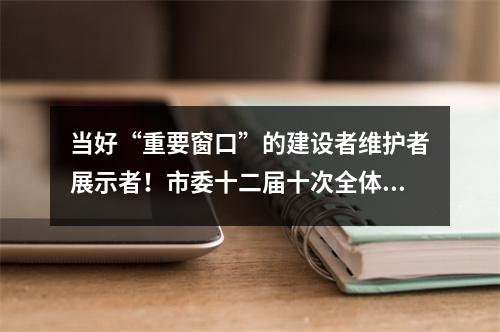 当好“重要窗口”的建设者维护者展示者！市委十二届十次全体(扩大)会议举行