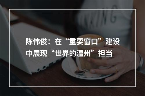 陈伟俊：在“重要窗口”建设中展现“世界的温州”担当