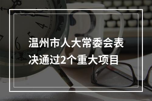 温州市人大常委会表决通过2个重大项目