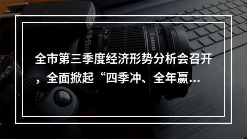 全市第三季度经济形势分析会召开，全面掀起“四季冲、全年赢”攻坚势头