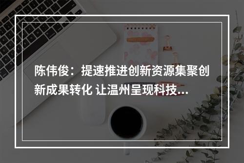 陈伟俊：提速推进创新资源集聚创新成果转化 让温州呈现科技创新的万马奔腾之势