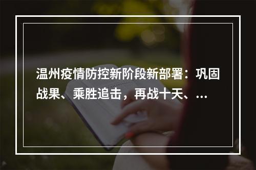 温州疫情防控新阶段新部署：巩固战果、乘胜追击，再战十天、锁定胜局！