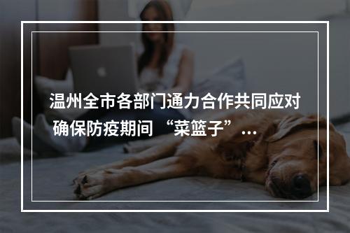 温州全市各部门通力合作共同应对 确保防疫期间 “菜篮子”供应平稳