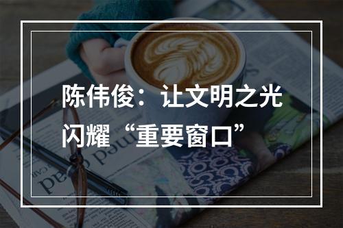 陈伟俊：让文明之光闪耀“重要窗口”