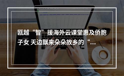 瓯越“智”援海外云课堂惠及侨胞子女 天边飘来朵朵故乡的“云”