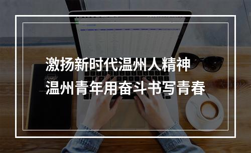 激扬新时代温州人精神 温州青年用奋斗书写青春
