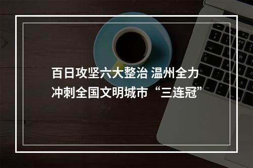 百日攻坚六大整治 温州全力冲刺全国文明城市“三连冠”