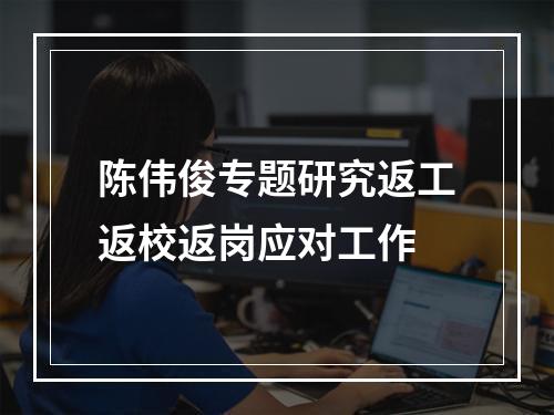 陈伟俊专题研究返工返校返岗应对工作